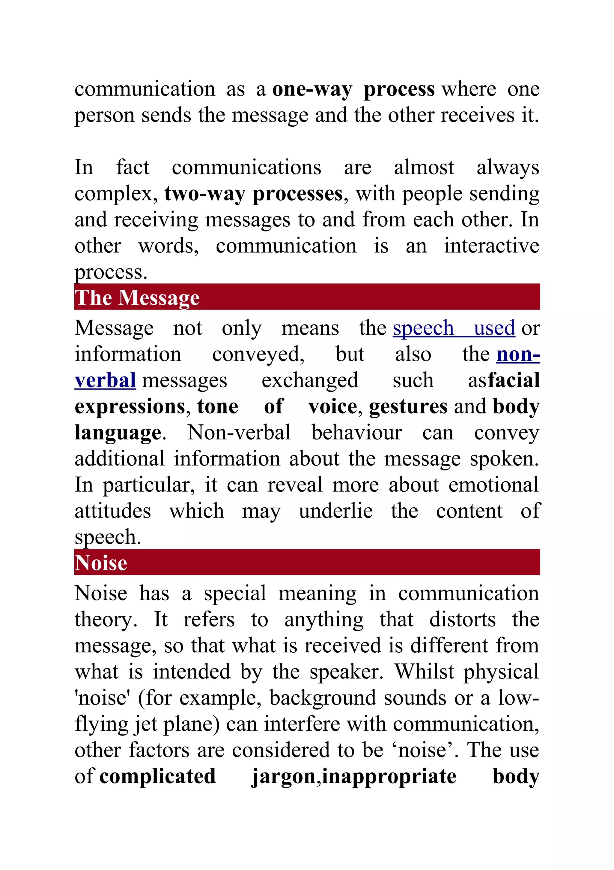 communication as a one-way process where one
person sends the message and the other receives it.

In fact communications are almost always
complex, two-way processes, with people sending
and receiving messages to and from each other. In
other words, communication is an interactive
process.
The Message
Message not only means the speech used or
information conveyed, but also the non-
verbal messages       exchanged such asfacial
expressions, tone of voice, gestures and body
language. Non-verbal behaviour can convey
additional information about the message spoken.
In particular, it can reveal more about emotional
attitudes which may underlie the content of
speech.
Noise
Noise has a special meaning in communication
theory. It refers to anything that distorts the
message, so that what is received is different from
what is intended by the speaker. Whilst physical
'noise' (for example, background sounds or a low-
flying jet plane) can interfere with communication,
other factors are considered to be ‘noise’. The use
of complicated      jargon,inappropriate       body
 