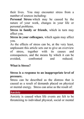 their lives. You may encounter stress from a
number of sources including:
Personal Stress which may be caused by the
nature of your work, changes in your life or
personal problems.
Stress in family or friends, which in turn may
affect you.
Stress in your colleagues, which again may affect
you.
As the effects of stress can be, at the very least,
unpleasant this article sets out to give an overview
of stress, together with its causes and
consequences, and the means by which it can be
avoided,       confronted         and       reduced.

What is Stress?

Stress is a response to an inappropriate level of
pressure.
Stress can be described as the distress that is
caused as a result of demands placed on physical
or mental energy. Stress can arise as the result of:
Anxiety
Anxiety is caused when life events are felt to be
threatening to individual physical, social or mental
 