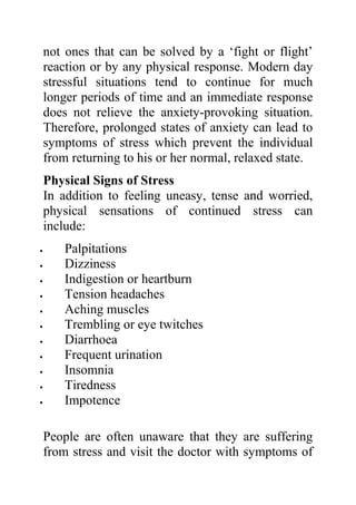 not ones that can be solved by a ‘fight or flight’
    reaction or by any physical response. Modern day
    stressful situations tend to continue for much
    longer periods of time and an immediate response
    does not relieve the anxiety-provoking situation.
    Therefore, prolonged states of anxiety can lead to
    symptoms of stress which prevent the individual
    from returning to his or her normal, relaxed state.
    Physical Signs of Stress
    In addition to feeling uneasy, tense and worried,
    physical sensations of continued stress can
    include:
•       Palpitations
•       Dizziness
•       Indigestion or heartburn
•       Tension headaches
•       Aching muscles
•       Trembling or eye twitches
•       Diarrhoea
•       Frequent urination
•       Insomnia
•       Tiredness
•       Impotence

    People are often unaware that they are suffering
    from stress and visit the doctor with symptoms of
 