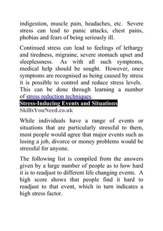 indigestion, muscle pain, headaches, etc. Severe
stress can lead to panic attacks, chest pains,
phobias and fears of being seriously ill.
Continued stress can lead to feelings of lethargy
and tiredness, migraine, severe stomach upset and
sleeplessness. As with all such symptoms,
medical help should be sought. However, once
symptoms are recognised as being caused by stress
it is possible to control and reduce stress levels.
This can be done through learning a number
of stress reduction techniques.
Stress-Inducing Events and Situations
SkillsYouNeed.co.uk
While individuals have a range of events or
situations that are particularly stressful to them,
most people would agree that major events such as
losing a job, divorce or money problems would be
stressful for anyone.
The following list is compiled from the answers
given by a large number of people as to how hard
it is to readjust to different life changing events. A
high score shows that people find it hard to
readjust to that event, which in turn indicates a
high stress factor.
 