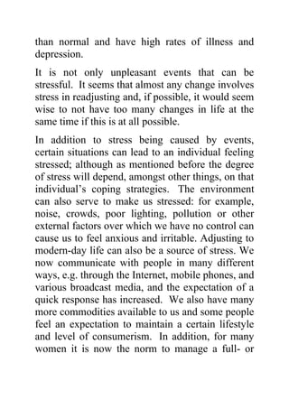 than normal and have high rates of illness and
depression.
It is not only unpleasant events that can be
stressful. It seems that almost any change involves
stress in readjusting and, if possible, it would seem
wise to not have too many changes in life at the
same time if this is at all possible.
In addition to stress being caused by events,
certain situations can lead to an individual feeling
stressed; although as mentioned before the degree
of stress will depend, amongst other things, on that
individual’s coping strategies. The environment
can also serve to make us stressed: for example,
noise, crowds, poor lighting, pollution or other
external factors over which we have no control can
cause us to feel anxious and irritable. Adjusting to
modern-day life can also be a source of stress. We
now communicate with people in many different
ways, e.g. through the Internet, mobile phones, and
various broadcast media, and the expectation of a
quick response has increased. We also have many
more commodities available to us and some people
feel an expectation to maintain a certain lifestyle
and level of consumerism. In addition, for many
women it is now the norm to manage a full- or
 