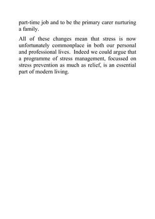 part-time job and to be the primary carer nurturing
a family.
All of these changes mean that stress is now
unfortunately commonplace in both our personal
and professional lives. Indeed we could argue that
a programme of stress management, focussed on
stress prevention as much as relief, is an essential
part of modern living.
 