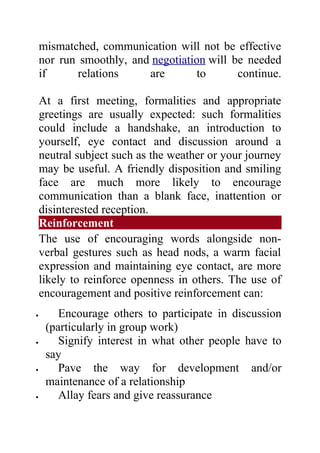 mismatched, communication will not be effective
    nor run smoothly, and negotiation will be needed
    if      relations    are        to      continue.

    At a first meeting, formalities and appropriate
    greetings are usually expected: such formalities
    could include a handshake, an introduction to
    yourself, eye contact and discussion around a
    neutral subject such as the weather or your journey
    may be useful. A friendly disposition and smiling
    face are much more likely to encourage
    communication than a blank face, inattention or
    disinterested reception.
    Reinforcement
    The use of encouraging words alongside non-
    verbal gestures such as head nods, a warm facial
    expression and maintaining eye contact, are more
    likely to reinforce openness in others. The use of
    encouragement and positive reinforcement can:
•       Encourage others to participate in discussion
     (particularly in group work)
•       Signify interest in what other people have to
     say
•       Pave the way for development and/or
     maintenance of a relationship
•       Allay fears and give reassurance
 