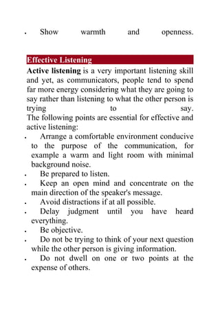 •   Show          warmth         and        openness.


  Effective Listening
  Active listening is a very important listening skill
  and yet, as communicators, people tend to spend
  far more energy considering what they are going to
  say rather than listening to what the other person is
  trying                     to                    say.
  The following points are essential for effective and
  active listening:
•     Arrange a comfortable environment conducive
    to the purpose of the communication, for
    example a warm and light room with minimal
    background noise.
•     Be prepared to listen.
•     Keep an open mind and concentrate on the
    main direction of the speaker's message.
•     Avoid distractions if at all possible.
•     Delay judgment until you have heard
    everything.
•     Be objective.
•     Do not be trying to think of your next question
    while the other person is giving information.
•     Do not dwell on one or two points at the
    expense of others.
 