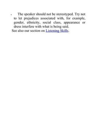 •       The speaker should not be stereotyped. Try not
     to let prejudices associated with, for example,
     gender, ethnicity, social class, appearance or
     dress interfere with what is being said.
    See also our section on Listening Skills.
 