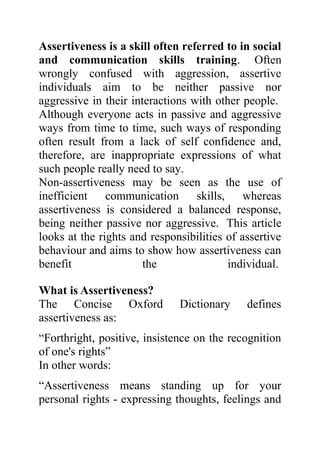 Assertiveness is a skill often referred to in social
and communication skills training. Often
wrongly confused with aggression, assertive
individuals aim to be neither passive nor
aggressive in their interactions with other people.
Although everyone acts in passive and aggressive
ways from time to time, such ways of responding
often result from a lack of self confidence and,
therefore, are inappropriate expressions of what
such people really need to say.
Non-assertiveness may be seen as the use of
inefficient    communication      skills,    whereas
assertiveness is considered a balanced response,
being neither passive nor aggressive. This article
looks at the rights and responsibilities of assertive
behaviour and aims to show how assertiveness can
benefit                the                individual.

What is Assertiveness?
The Concise Oxford            Dictionary     defines
assertiveness as:
“Forthright, positive, insistence on the recognition
of one's rights”
In other words:
“Assertiveness means standing up for your
personal rights - expressing thoughts, feelings and
 