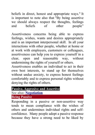 beliefs in direct, honest and appropriate ways." It
is important to note also that "By being assertive
we should always respect the thoughts, feelings
and        beliefs      of      other      people”

Assertiveness concerns being able to express
feelings, wishes, wants and desires appropriately
and is an important interpersonal skill. In all your
interactions with other people, whether at home or
at work with employers, customers or colleagues,
assertiveness can help you to express yourself in a
clear, open and reasonable way, without
undermining the rights of yourself or others.
Assertiveness enables an individual to act in their
own best interests, to stand up for themselves
without undue anxiety, to express honest feelings
comfortably and to express personal rights without
denying the rights of others.
Passive, Aggresive and Assertive
See also: Negotiation
Being Passive
Responding in a passive or non-assertive way
tends to mean compliance with the wishes of
others and undermines individual rights and self-
confidence. Many people adopt a passive response
because they have a strong need to be liked by
 