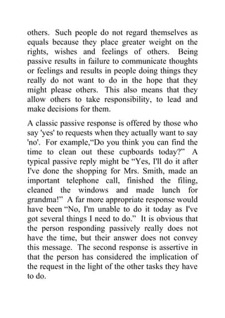 others. Such people do not regard themselves as
equals because they place greater weight on the
rights, wishes and feelings of others. Being
passive results in failure to communicate thoughts
or feelings and results in people doing things they
really do not want to do in the hope that they
might please others. This also means that they
allow others to take responsibility, to lead and
make decisions for them.
A classic passive response is offered by those who
say 'yes' to requests when they actually want to say
'no'. For example,“Do you think you can find the
time to clean out these cupboards today?” A
typical passive reply might be “Yes, I'll do it after
I've done the shopping for Mrs. Smith, made an
important telephone call, finished the filing,
cleaned the windows and made lunch for
grandma!” A far more appropriate response would
have been “No, I'm unable to do it today as I've
got several things I need to do.” It is obvious that
the person responding passively really does not
have the time, but their answer does not convey
this message. The second response is assertive in
that the person has considered the implication of
the request in the light of the other tasks they have
to do.
 