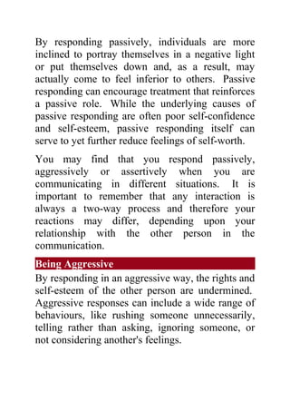 By responding passively, individuals are more
inclined to portray themselves in a negative light
or put themselves down and, as a result, may
actually come to feel inferior to others. Passive
responding can encourage treatment that reinforces
a passive role. While the underlying causes of
passive responding are often poor self-confidence
and self-esteem, passive responding itself can
serve to yet further reduce feelings of self-worth.
You may find that you respond passively,
aggressively or assertively when you are
communicating in different situations. It is
important to remember that any interaction is
always a two-way process and therefore your
reactions may differ, depending upon your
relationship with the other person in the
communication.
Being Aggressive
By responding in an aggressive way, the rights and
self-esteem of the other person are undermined.
Aggressive responses can include a wide range of
behaviours, like rushing someone unnecessarily,
telling rather than asking, ignoring someone, or
not considering another's feelings.
 