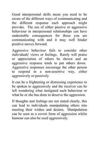 Good interpersonal skills mean you need to be
aware of the different ways of communicating and
the different response each approach might
provoke. The use of either passive or aggressive
behaviour in interpersonal relationships can have
undesirable consequences for those you are
communicating with and it may well hinder
positive moves forward.
Aggressive behaviour fails to consider other
individuals' views or feelings. Rarely will praise
or appreciation of others be shown and an
aggressive response tends to put others down.
Aggressive responses encourage the other person
to respond in a non-assertive way, either
aggressively or passively.
It can be a frightening or distressing experience to
be spoken to aggressively and the receiver can be
left wondering what instigated such behaviour or
what he or she has done to deserve the aggression.
If thoughts and feelings are not stated clearly, this
can lead to individuals manipulating others into
meeting their wishes and desires. Manipulation
can be seen as a covert form of aggression whilst
humour can also be used aggressively.
 