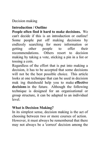Decision making
Introduction / Outline
People often find it hard to make decisions. We
can't decide if this is an introduction or outline!
Some people put off making decisions by
endlessly searching for more information or
getting     other     people    to     offer   their
recommendations. Others resort to decision
making by taking a vote, sticking a pin in a list or
tossing a coin.
Regardless of the effort that is put into making a
decision, it has to be accepted that some decisions
will not be the best possible choice. This article
looks at one technique that can be used in decision
mak ing thatshould help you to make effective
decisions in the future. Although the following
technique is designed for an organisational or
group structure, it can be adapted to an individual
level.

What is Decision Making?
In its simplest sense, decision making is the act of
choosing between two or more courses of action.
However, it must always be remembered that there
may not always be a 'correct' decision among the
 