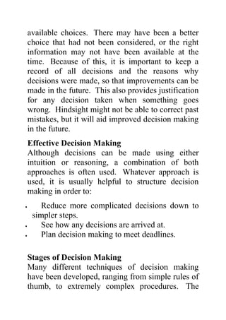 available choices. There may have been a better
    choice that had not been considered, or the right
    information may not have been available at the
    time. Because of this, it is important to keep a
    record of all decisions and the reasons why
    decisions were made, so that improvements can be
    made in the future. This also provides justification
    for any decision taken when something goes
    wrong. Hindsight might not be able to correct past
    mistakes, but it will aid improved decision making
    in the future.
    Effective Decision Making
    Although decisions can be made using either
    intuition or reasoning, a combination of both
    approaches is often used. Whatever approach is
    used, it is usually helpful to structure decision
    making in order to:
•       Reduce more complicated decisions down to
     simpler steps.
•       See how any decisions are arrived at.
•       Plan decision making to meet deadlines.

    Stages of Decision Making
    Many different techniques of decision making
    have been developed, ranging from simple rules of
    thumb, to extremely complex procedures. The
 