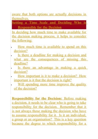 aware that both options are actually decisions in
    themselves.
    Setting a Time Scale and Deciding Who is
        Responsible for the Decision
    In deciding how much time to make available for
    the decision making process, it helps to consider
    the following:
•       How much time is available to spend on this
     decision?
•       Is there a deadline for making a decision and
     what are the consequences of missing this
     deadline?
•       Is there an advantage in making a quick
     decision?
•       How important is it to make a decision? How
     important is it that the decision is right?
•       Will spending more time improve the quality
     of the decision?

    Responsibility for the Decision: Before making
    a decision, it needs to be clear who is going to take
    responsibility for the decision. Remember that it
    is not always those making the decision who have
    to assume responsibility for it. Is it an individual,
    a group or an organisation? This is a key question
    because the degree to which responsibility for a
 