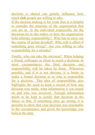 decision is shared can greatly influence how
much risk people are willing to take.
If the decison making is for work then it is helpful
to consider the structure of the organisation that
you are in. Is the individual responsible for the
decisions he or she makes or does the organisation
hold ultimate responsibility? Who has to carry out
the course of action decided? Who will it affect if
something goes wrong? Are you willing to take
responsibility for a mistake?
Finally, who can take the decision? When helping
a friend, colleague or client to reach a decision, in
most circumstances the final decision and
responsibility will be taken by them. Whenever
possible, and if it is not obvious, it is better to
make a formal decision as to who is responsible
for a decision. This idea of responsibility also
highlights the need to keep a record of how any
decision was made, what information it was based
on and who was involved. Enough information
needs to be kept to justify that decision in the
future so that, if something does go wrong, it is
possible to show that your decision was reasonable
in the circumstance and given the knowledge you
held at the time.
 