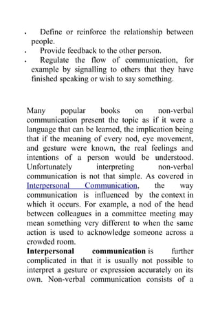 •       Define or reinforce the relationship between
     people.
•       Provide feedback to the other person.
•       Regulate the flow of communication, for
     example by signalling to others that they have
     finished speaking or wish to say something.


    Many       popular     books       on   non-verbal
    communication present the topic as if it were a
    language that can be learned, the implication being
    that if the meaning of every nod, eye movement,
    and gesture were known, the real feelings and
    intentions of a person would be understood.
    Unfortunately         interpreting      non-verbal
    communication is not that simple. As covered in
    Interpersonal     Communication,       the      way
    communication is influenced by the context in
    which it occurs. For example, a nod of the head
    between colleagues in a committee meeting may
    mean something very different to when the same
    action is used to acknowledge someone across a
    crowded room.
    Interpersonal       communication is         further
    complicated in that it is usually not possible to
    interpret a gesture or expression accurately on its
    own. Non-verbal communication consists of a
 