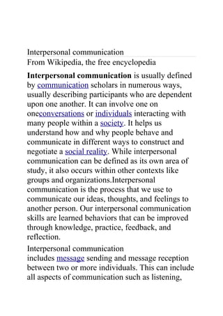 Interpersonal communication
From Wikipedia, the free encyclopedia
Interpersonal communication is usually defined
by communication scholars in numerous ways,
usually describing participants who are dependent
upon one another. It can involve one on
oneconversations or individuals interacting with
many people within a society. It helps us
understand how and why people behave and
communicate in different ways to construct and
negotiate a social reality. While interpersonal
communication can be defined as its own area of
study, it also occurs within other contexts like
groups and organizations.Interpersonal
communication is the process that we use to
communicate our ideas, thoughts, and feelings to
another person. Our interpersonal communication
skills are learned behaviors that can be improved
through knowledge, practice, feedback, and
reflection.
Interpersonal communication
includes message sending and message reception
between two or more individuals. This can include
all aspects of communication such as listening,
 