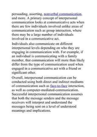 persuading, asserting, nonverbal communication,
and more. A primary concept of interpersonal
communication looks at communicative acts when
there are few individuals involved unlike areas of
communication such as group interaction, where
there may be a large number of individuals
involved in a communicative act.
Individuals also communicate on different
interpersonal levels depending on who they are
engaging in communication with. For example, if
an individual is communicating with a family
member, that communication will more than likely
differ from the type of communication used when
engaged in a communicative act with a friend or
significant other.
Overall, interpersonal communication can be
conducted using both direct and indirect mediums
of communication such as face-to-face interaction,
as well as computer-mediated-communication.
Successful interpersonal communication assumes
that both the message senders and the message
receivers will interpret and understand the
messages being sent on a level of understood
meanings and implications.
 