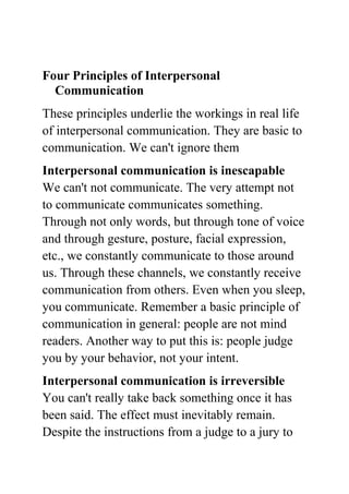 Four Principles of Interpersonal
  Communication
These principles underlie the workings in real life
of interpersonal communication. They are basic to
communication. We can't ignore them
Interpersonal communication is inescapable
We can't not communicate. The very attempt not
to communicate communicates something.
Through not only words, but through tone of voice
and through gesture, posture, facial expression,
etc., we constantly communicate to those around
us. Through these channels, we constantly receive
communication from others. Even when you sleep,
you communicate. Remember a basic principle of
communication in general: people are not mind
readers. Another way to put this is: people judge
you by your behavior, not your intent.
Interpersonal communication is irreversible
You can't really take back something once it has
been said. The effect must inevitably remain.
Despite the instructions from a judge to a jury to
 
