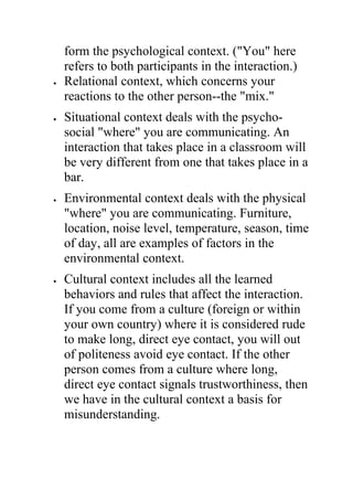form the psychological context. ("You" here
    refers to both participants in the interaction.)
•   Relational context, which concerns your
    reactions to the other person--the "mix."
•   Situational context deals with the psycho-
    social "where" you are communicating. An
    interaction that takes place in a classroom will
    be very different from one that takes place in a
    bar.
•   Environmental context deals with the physical
    "where" you are communicating. Furniture,
    location, noise level, temperature, season, time
    of day, all are examples of factors in the
    environmental context.
•   Cultural context includes all the learned
    behaviors and rules that affect the interaction.
    If you come from a culture (foreign or within
    your own country) where it is considered rude
    to make long, direct eye contact, you will out
    of politeness avoid eye contact. If the other
    person comes from a culture where long,
    direct eye contact signals trustworthiness, then
    we have in the cultural context a basis for
    misunderstanding.
 