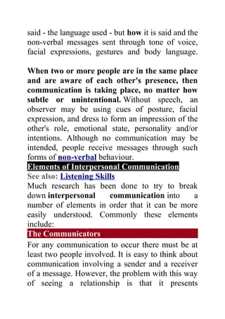 said - the language used - but how it is said and the
non-verbal messages sent through tone of voice,
facial expressions, gestures and body language.

When two or more people are in the same place
and are aware of each other's presence, then
communication is taking place, no matter how
subtle or unintentional. Without speech, an
observer may be using cues of posture, facial
expression, and dress to form an impression of the
other's role, emotional state, personality and/or
intentions. Although no communication may be
intended, people receive messages through such
forms of non-verbal behaviour.
Elements of Interpersonal Communication
See also: Listening Skills
Much research has been done to try to break
down interpersonal       communication into        a
number of elements in order that it can be more
easily understood. Commonly these elements
include:
The Communicators
For any communication to occur there must be at
least two people involved. It is easy to think about
communication involving a sender and a receiver
of a message. However, the problem with this way
of seeing a relationship is that it presents
 