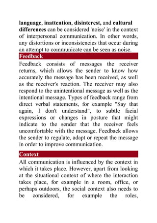 language, inattention, disinterest, and cultural
differences can be considered 'noise' in the context
of interpersonal communication. In other words,
any distortions or inconsistencies that occur during
an attempt to communicate can be seen as noise.
Feedback
Feedback consists of messages the receiver
returns, which allows the sender to know how
accurately the message has been received, as well
as the receiver's reaction. The receiver may also
respond to the unintentional message as well as the
intentional message. Types of feedback range from
direct verbal statements, for example "Say that
again, I don't understand", to subtle facial
expressions or changes in posture that might
indicate to the sender that the receiver feels
uncomfortable with the message. Feedback allows
the sender to regulate, adapt or repeat the message
in order to improve communication.
Context
All communication is influenced by the context in
which it takes place. However, apart from looking
at the situational context of where the interaction
takes place, for example in a room, office, or
perhaps outdoors, the social context also needs to
be considered, for example the roles,
 