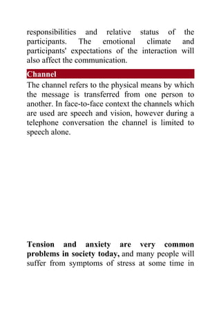 responsibilities and relative status of the
participants. The emotional climate and
participants' expectations of the interaction will
also affect the communication.
Channel
The channel refers to the physical means by which
the message is transferred from one person to
another. In face-to-face context the channels which
are used are speech and vision, however during a
telephone conversation the channel is limited to
speech alone.




Tension and anxiety are very common
problems in society today, and many people will
suffer from symptoms of stress at some time in
 