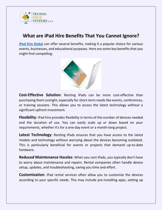 What are iPad Hire Benefits That You Cannot Ignore?
iPad hire Dubai can offer several benefits, making it a popular choice for various
events, businesses, and educational purposes. Here are some key benefits that you
might find compelling:
Cost-Effective Solution: Renting iPads can be more cost-effective than
purchasing them outright, especially for short-term needs like events, conferences,
or training sessions. This allows you to access the latest technology without a
significant upfront investment.
Flexibility: iPad hire provides flexibility in terms of the number of devices needed
and the duration of use. You can easily scale up or down based on your
requirements, whether it's for a one-day event or a month-long project.
Latest Technology: Renting iPads ensures that you have access to the latest
models and technology without worrying about the devices becoming outdated.
This is particularly beneficial for events or projects that demand up-to-date
hardware.
Reduced Maintenance Hassles: When you rent iPads, you typically don't have
to worry about maintenance and repairs. Rental companies often handle device
setup, updates, and troubleshooting, saving you time and effort.
Customization: iPad rental services often allow you to customize the devices
according to your specific needs. This may include pre-installing apps, setting up
 