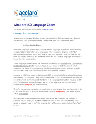 What are ISO Language Codes
This article was originally published on the Acclaro blog.

Category: "Spot" on Language

So you need to get your English website translated into German, Japanese, Spanish
and Korean. Your globalization team comes back with a document that says:

              en into de, jp, ko, es

What new language is that? Well, it’s not really a language, but rather internationally
accepted abbreviations for world languages. “En” represents English, while “de”
represents German and so on. And now to your next question: How did they get “de”
from the word “German”? The word in German for the German language is Deutsch —
hence the “de” abbreviation.

These language abbreviations are standards created by the International Organization
for Standardization (ISO). You may have already heard of ISO film speed, which
measures the speed of color negative film (and now digital camera settings as well)
and ISO 900, a set of standards for quality management systems.

Founded in 1947 and based in Switzerland, ISO is comprised of the national standards
institutes of 159 countries. They have created over 18,000 international standards and
one of the most commonly used standards in the language/translation industry is ISO
639. The language standards have a variety of permeations, but the two letter
abbreviations are the most common.

If you’re managing a translation or localization project at your job, want to work in the
localization industry or you just want to get ISO 639 savvy, take a look at the actual
code tables.

Once you get those abbreviations down, then you’ll want to learn the difference
between “fr_ca” and “_fr”. But that lesson will have to wait for a future blog. Stay
tuned so you can read in “en” the ongoing story of language abbreviations from “aa”
to “zu”.




Page 1: What Are ISO Language Codes?                               Copyright © Acclaro 2012
 