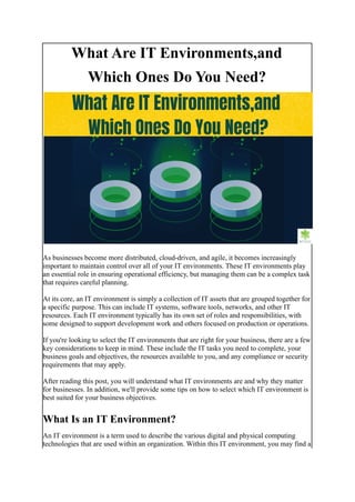 What Are IT Environments,and
Which Ones Do You Need?
As businesses become more distributed, cloud-driven, and agile, it becomes increasingly
important to maintain control over all of your IT environments. These IT environments play
an essential role in ensuring operational efficiency, but managing them can be a complex task
that requires careful planning.
At its core, an IT environment is simply a collection of IT assets that are grouped together for
a specific purpose. This can include IT systems, software tools, networks, and other IT
resources. Each IT environment typically has its own set of roles and responsibilities, with
some designed to support development work and others focused on production or operations.
If you're looking to select the IT environments that are right for your business, there are a few
key considerations to keep in mind. These include the IT tasks you need to complete, your
business goals and objectives, the resources available to you, and any compliance or security
requirements that may apply.
After reading this post, you will understand what IT environments are and why they matter
for businesses. In addition, we'll provide some tips on how to select which IT environment is
best suited for your business objectives.
What Is an IT Environment?
An IT environment is a term used to describe the various digital and physical computing
technologies that are used within an organization. Within this IT environment, you may find a
 