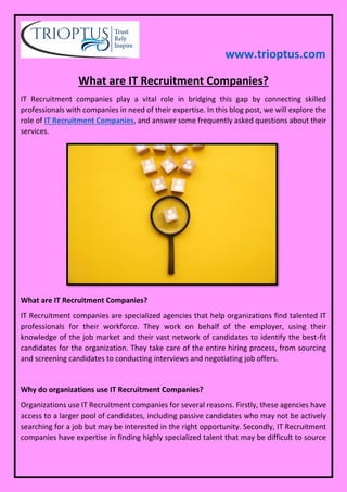 www.trioptus.com
What are IT Recruitment Companies?
IT Recruitment companies play a vital role in bridging this gap by connecting skilled
professionals with companies in need of their expertise. In this blog post, we will explore the
role of IT Recruitment Companies, and answer some frequently asked questions about their
services.
What are IT Recruitment Companies?
IT Recruitment companies are specialized agencies that help organizations find talented IT
professionals for their workforce. They work on behalf of the employer, using their
knowledge of the job market and their vast network of candidates to identify the best-fit
candidates for the organization. They take care of the entire hiring process, from sourcing
and screening candidates to conducting interviews and negotiating job offers.
Why do organizations use IT Recruitment Companies?
Organizations use IT Recruitment companies for several reasons. Firstly, these agencies have
access to a larger pool of candidates, including passive candidates who may not be actively
searching for a job but may be interested in the right opportunity. Secondly, IT Recruitment
companies have expertise in finding highly specialized talent that may be difficult to source
 