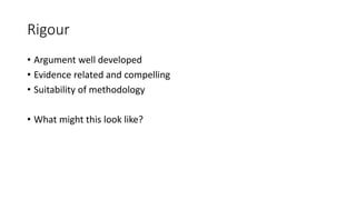 Rigour
• Argument well developed
• Evidence related and compelling
• Suitability of methodology
• What might this look like?
 