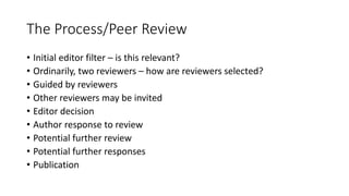 The Process/Peer Review
• Initial editor filter – is this relevant?
• Ordinarily, two reviewers – how are reviewers selected?
• Guided by reviewers
• Other reviewers may be invited
• Editor decision
• Author response to review
• Potential further review
• Potential further responses
• Publication
 