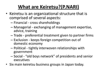 What are Keiretsu?(P.NARI)
• Keiretsu is an organizational structure that is
comprised of several aspects:
– Financial - cross shareholdings
– Managerial - exchanging of management expertise,
advice, training
– Trade - preferential treatment given to partner firms
– Exclusion - keeps foreign competition out of
domestic economy
– Political - tightly interwoven relationships with
government
– Social - “old boys network” of presidents and senior
executives
• Six main keiretsu business groups in Japan today.
 