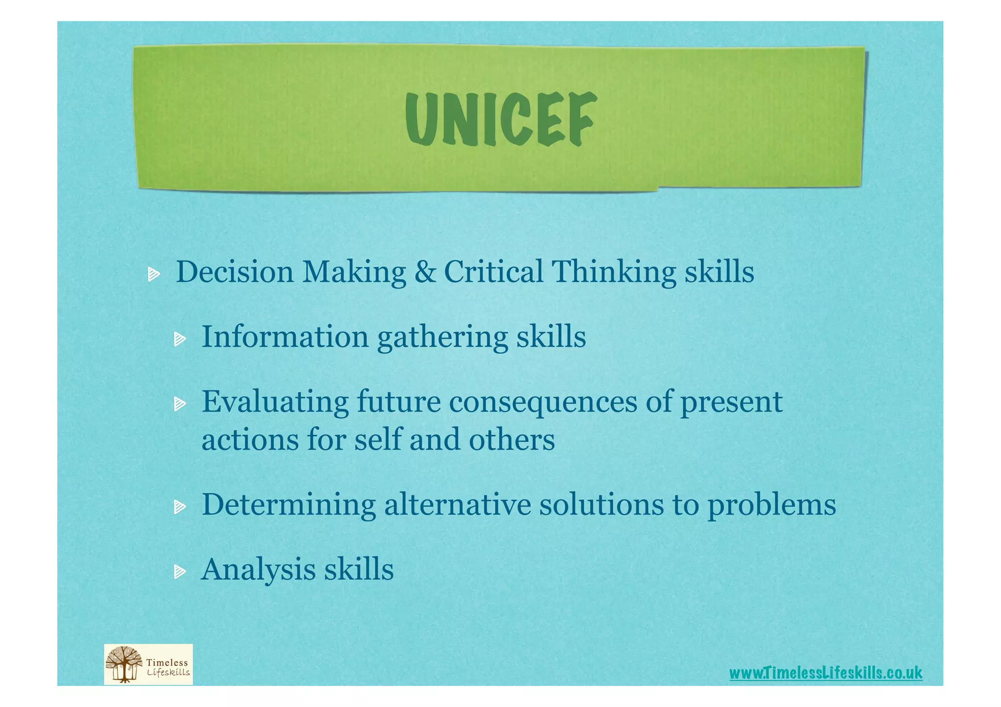 UNICEF


    Decision Making & Critical Thinking skills

     
    Information gathering skills

     
    Evaluating future consequences of present
          actions for self and others

     
    Determining alternative solutions to problems

     
    Analysis skills


                                               www.T imelessLifeskills.co.uk
 