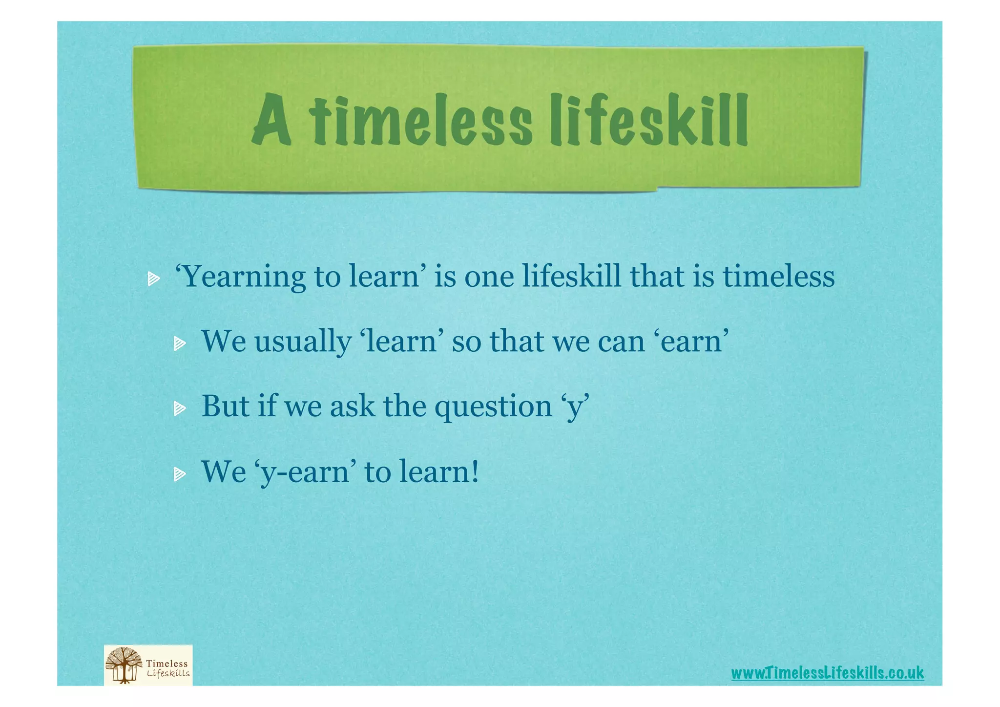 A timeless lifeskill


    ‘Yearning to learn’ is one lifeskill that is timeless

     
    We usually ‘learn’ so that we can ‘earn’

     
    But if we ask the question ‘y’

     
    We ‘y-earn’ to learn!




                                                     www.T imelessLifeskills.co.uk
 