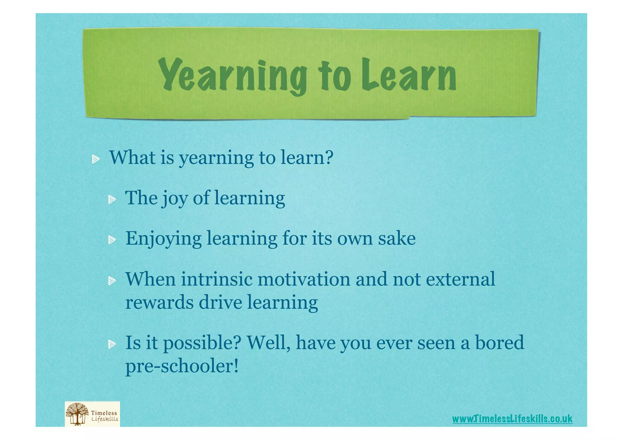 Yearning to Learn

    What is yearning to learn?

     
    The joy of learning

     
    Enjoying learning for its own sake

     
    When intrinsic motivation and not external
          rewards drive learning

     
    Is it possible? Well, have you ever seen a bored
          pre-schooler!

                                                 www.T imelessLifeskills.co.uk
 