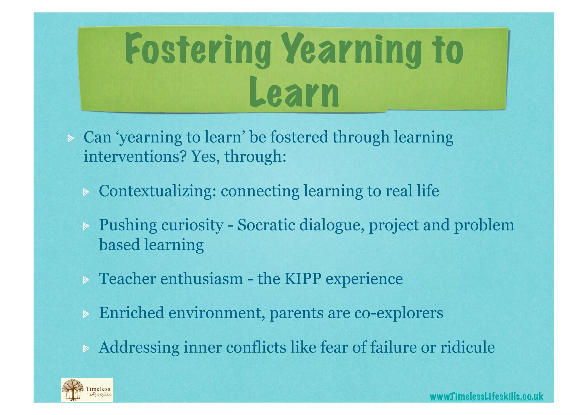 Fostering Yearning to
                     Learn

    Can ‘yearning to learn’ be fostered through learning
     interventions? Yes, through:

     
    Contextualizing: connecting learning to real life

     
    Pushing curiosity - Socratic dialogue, project and problem
          based learning

     
    Teacher enthusiasm - the KIPP experience

     
    Enriched environment, parents are co-explorers

     
    Addressing inner conflicts like fear of failure or ridicule

                                                           www.T imelessLifeskills.co.uk
 