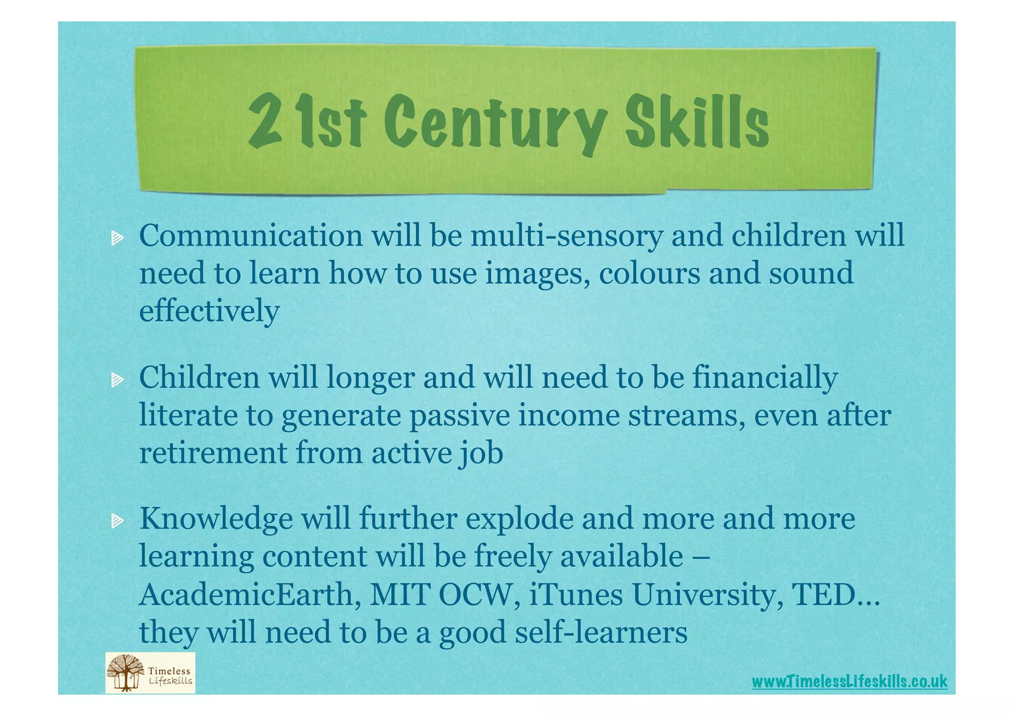 21st Century Skills

    Communication will be multi-sensory and children will
     need to learn how to use images, colours and sound
     effectively


    Children will longer and will need to be financially
     literate to generate passive income streams, even after
     retirement from active job


    Knowledge will further explode and more and more
     learning content will be freely available –
     AcademicEarth, MIT OCW, iTunes University, TED…
     they will need to be a good self-learners
                                                 www.T imelessLifeskills.co.uk
 