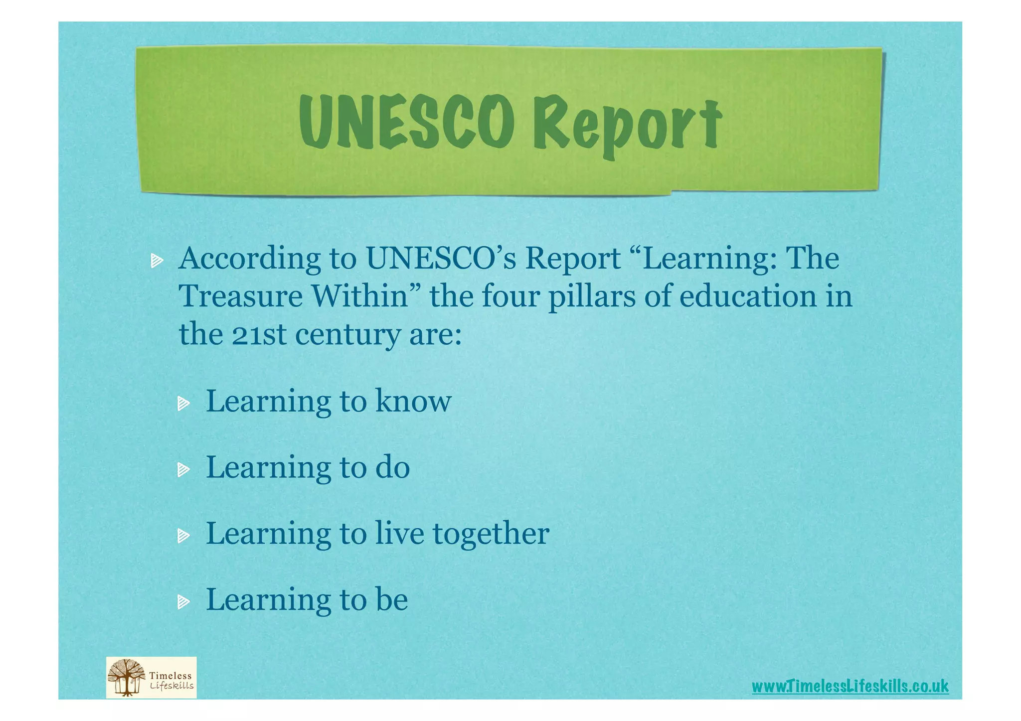 UNESCO Report

    According to UNESCO’s Report “Learning: The
     Treasure Within” the four pillars of education in
     the 21st century are:

     
    Learning to know

     
    Learning to do

     
    Learning to live together

     
    Learning to be

                                              www.T imelessLifeskills.co.uk
 