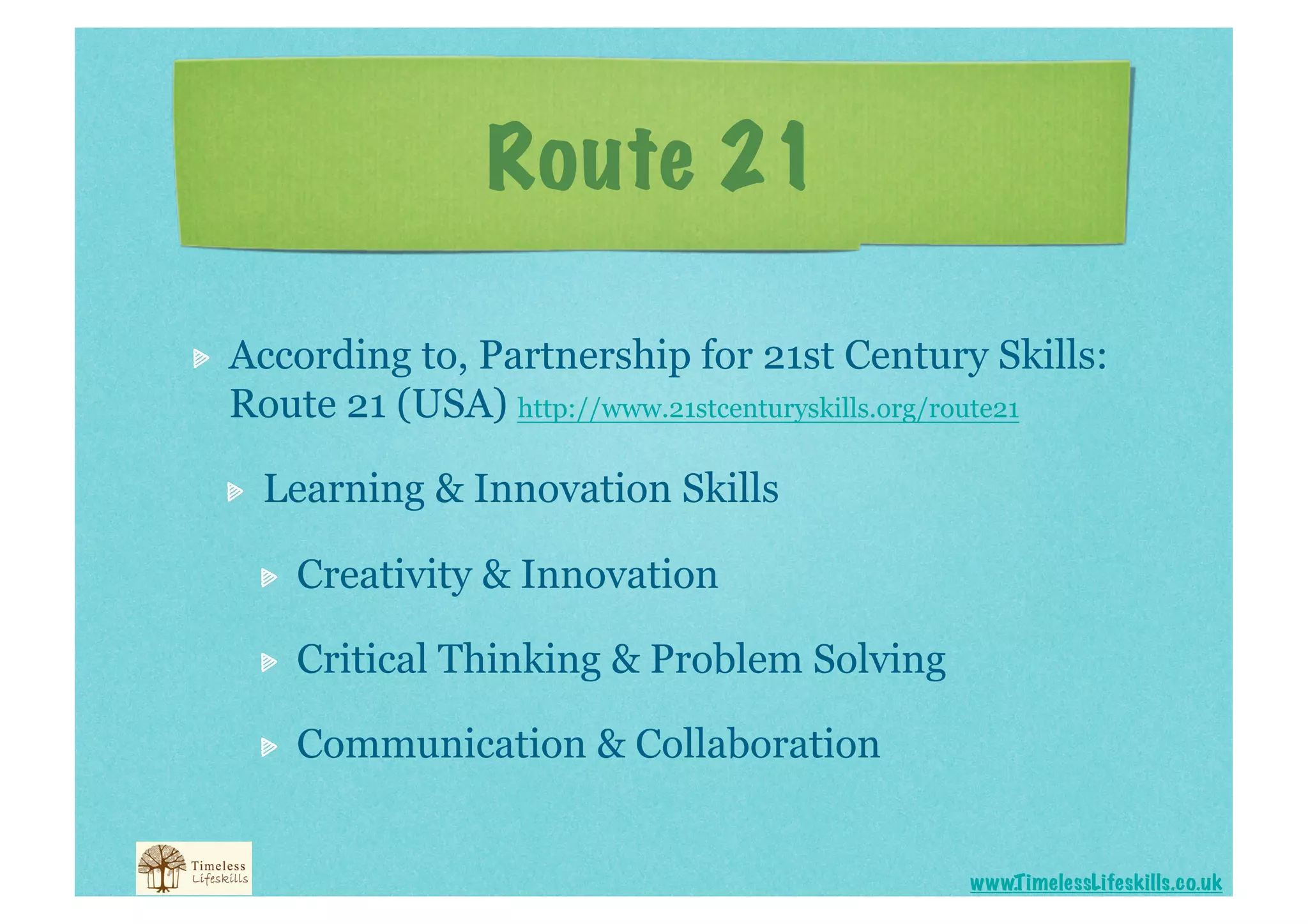 Route 21


    According to, Partnership for 21st Century Skills:
     Route 21 (USA) http://www.21stcenturyskills.org/route21

     
    Learning & Innovation Skills

          
    Creativity & Innovation

          
    Critical Thinking & Problem Solving

          
    Communication & Collaboration


                                                     www.T imelessLifeskills.co.uk
 