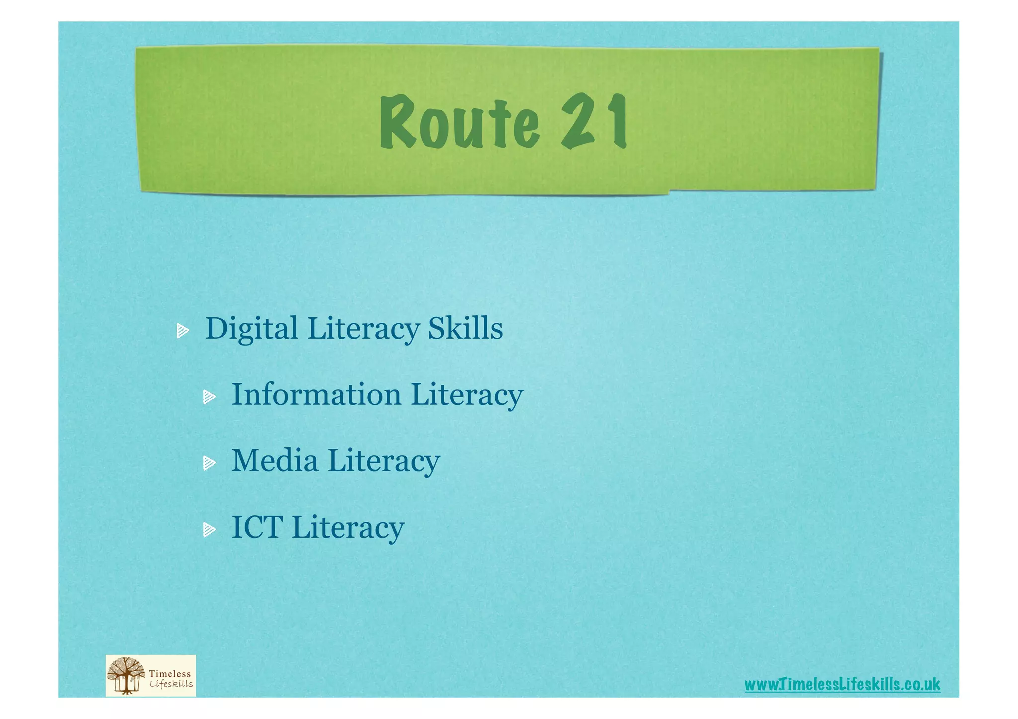 Route 21



    Digital Literacy Skills

     
    Information Literacy

     
    Media Literacy

     
    ICT Literacy



                                 www.T imelessLifeskills.co.uk
 