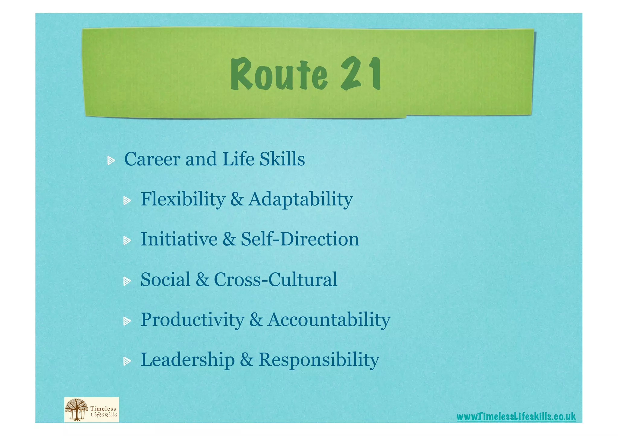 Route 21


    Career and Life Skills

     
    Flexibility & Adaptability

     
    Initiative & Self-Direction

     
    Social & Cross-Cultural

     
    Productivity & Accountability

     
    Leadership & Responsibility

                                          www.T imelessLifeskills.co.uk
 