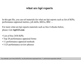 what are kpi reports 
In this ppt file, you can ref materials for what are kpi reports such as list of KPIs, 
performance appraisal metrics, job skills, KRAs, BSC… 
For more what are kpi reports materials such as free 4 ebooks below, 
please visit: kpi123.com 
• List of free 2436 KPIs 
• Top 28 performance appraisal forms 
• 11 performance appraisal methods 
• 1125 performance review phrases 
Top materials: List of free 2436 KPIs, Top 28 performance appraisal forms, 11 performance appraisal methods 
Interview questions and answers – free download/ pdf and ppt file 
 