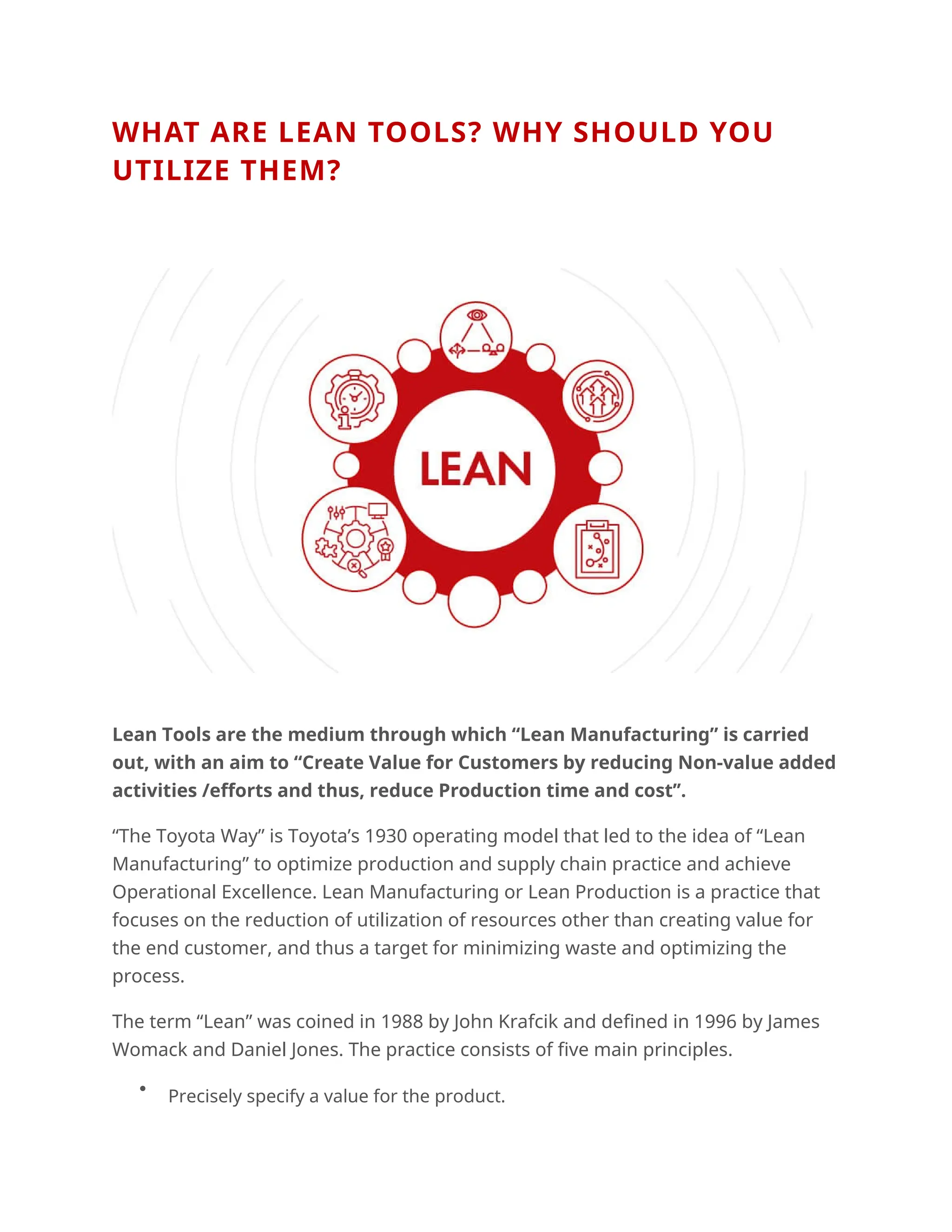WHAT ARE LEAN TOOLS? WHY SHOULD YOU
UTILIZE THEM?
Lean Tools are the medium through which “Lean Manufacturing” is carried
out, with an aim to “Create Value for Customers by reducing Non-value added
activities /efforts and thus, reduce Production time and cost’’.
“The Toyota Way” is Toyota’s 1930 operating model that led to the idea of “Lean
Manufacturing” to optimize production and supply chain practice and achieve
Operational Excellence. Lean Manufacturing or Lean Production is a practice that
focuses on the reduction of utilization of resources other than creating value for
the end customer, and thus a target for minimizing waste and optimizing the
process.
The term “Lean” was coined in 1988 by John Krafcik and defined in 1996 by James
Womack and Daniel Jones. The practice consists of five main principles.

Precisely specify a value for the product.
 