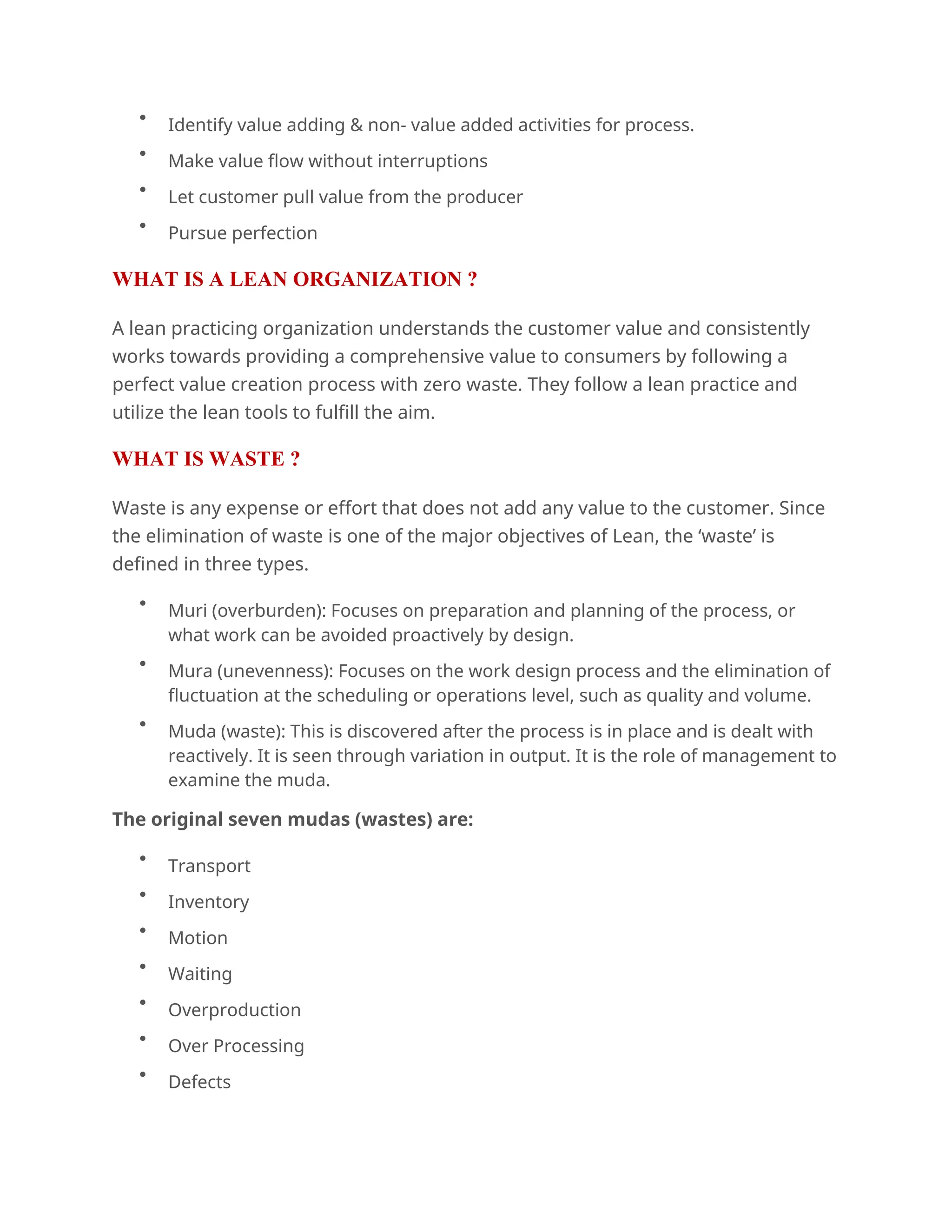 
Identify value adding & non- value added activities for process.

Make value flow without interruptions

Let customer pull value from the producer

Pursue perfection
WHAT IS A LEAN ORGANIZATION ?
A lean practicing organization understands the customer value and consistently
works towards providing a comprehensive value to consumers by following a
perfect value creation process with zero waste. They follow a lean practice and
utilize the lean tools to fulfill the aim.
WHAT IS WASTE ?
Waste is any expense or effort that does not add any value to the customer. Since
the elimination of waste is one of the major objectives of Lean, the ‘waste’ is
defined in three types.

Muri (overburden): Focuses on preparation and planning of the process, or
what work can be avoided proactively by design.

Mura (unevenness): Focuses on the work design process and the elimination of
fluctuation at the scheduling or operations level, such as quality and volume.

Muda (waste): This is discovered after the process is in place and is dealt with
reactively. It is seen through variation in output. It is the role of management to
examine the muda.
The original seven mudas (wastes) are:

Transport

Inventory

Motion

Waiting

Overproduction

Over Processing

Defects
 