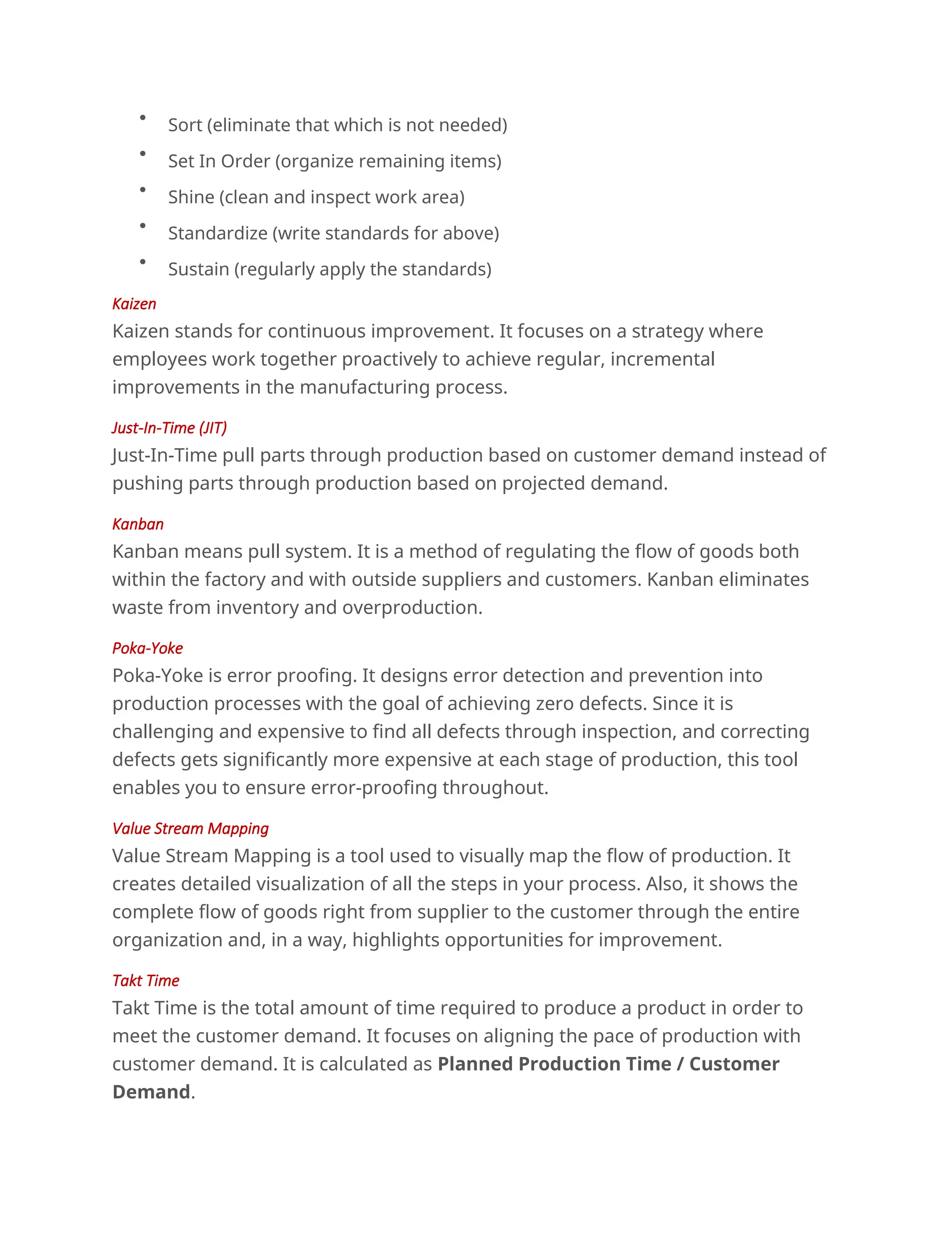
Sort (eliminate that which is not needed)

Set In Order (organize remaining items)

Shine (clean and inspect work area)

Standardize (write standards for above)

Sustain (regularly apply the standards)
Kaizen
Kaizen stands for continuous improvement. It focuses on a strategy where
employees work together proactively to achieve regular, incremental
improvements in the manufacturing process.
Just-In-Time (JIT)
Just-In-Time pull parts through production based on customer demand instead of
pushing parts through production based on projected demand.
Kanban
Kanban means pull system. It is a method of regulating the flow of goods both
within the factory and with outside suppliers and customers. Kanban eliminates
waste from inventory and overproduction.
Poka-Yoke
Poka-Yoke is error proofing. It designs error detection and prevention into
production processes with the goal of achieving zero defects. Since it is
challenging and expensive to find all defects through inspection, and correcting
defects gets significantly more expensive at each stage of production, this tool
enables you to ensure error-proofing throughout.
Value Stream Mapping
Value Stream Mapping is a tool used to visually map the flow of production. It
creates detailed visualization of all the steps in your process. Also, it shows the
complete flow of goods right from supplier to the customer through the entire
organization and, in a way, highlights opportunities for improvement.
Takt Time
Takt Time is the total amount of time required to produce a product in order to
meet the customer demand. It focuses on aligning the pace of production with
customer demand. It is calculated as Planned Production Time / Customer
Demand.
 