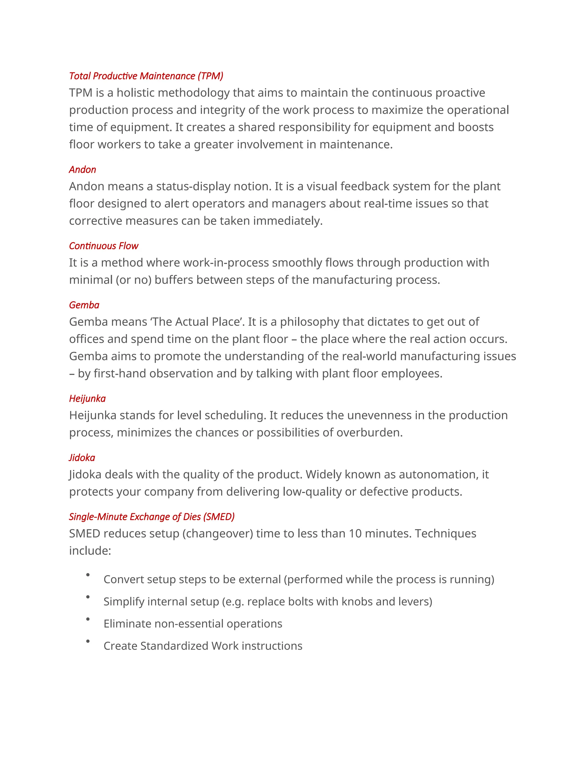 Total Productive Maintenance (TPM)
TPM is a holistic methodology that aims to maintain the continuous proactive
production process and integrity of the work process to maximize the operational
time of equipment. It creates a shared responsibility for equipment and boosts
floor workers to take a greater involvement in maintenance.
Andon
Andon means a status-display notion. It is a visual feedback system for the plant
floor designed to alert operators and managers about real-time issues so that
corrective measures can be taken immediately.
Continuous Flow
It is a method where work-in-process smoothly flows through production with
minimal (or no) buffers between steps of the manufacturing process.
Gemba
Gemba means ‘The Actual Place’. It is a philosophy that dictates to get out of
offices and spend time on the plant floor – the place where the real action occurs.
Gemba aims to promote the understanding of the real-world manufacturing issues
– by first-hand observation and by talking with plant floor employees.
Heijunka
Heijunka stands for level scheduling. It reduces the unevenness in the production
process, minimizes the chances or possibilities of overburden.
Jidoka
Jidoka deals with the quality of the product. Widely known as autonomation, it
protects your company from delivering low-quality or defective products.
Single-Minute Exchange of Dies (SMED)
SMED reduces setup (changeover) time to less than 10 minutes. Techniques
include:

Convert setup steps to be external (performed while the process is running)

Simplify internal setup (e.g. replace bolts with knobs and levers)

Eliminate non-essential operations

Create Standardized Work instructions
 