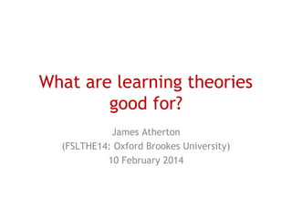 What are learning theories
good for?
James Atherton
(FSLTHE14: Oxford Brookes University)
10 February 2014

 