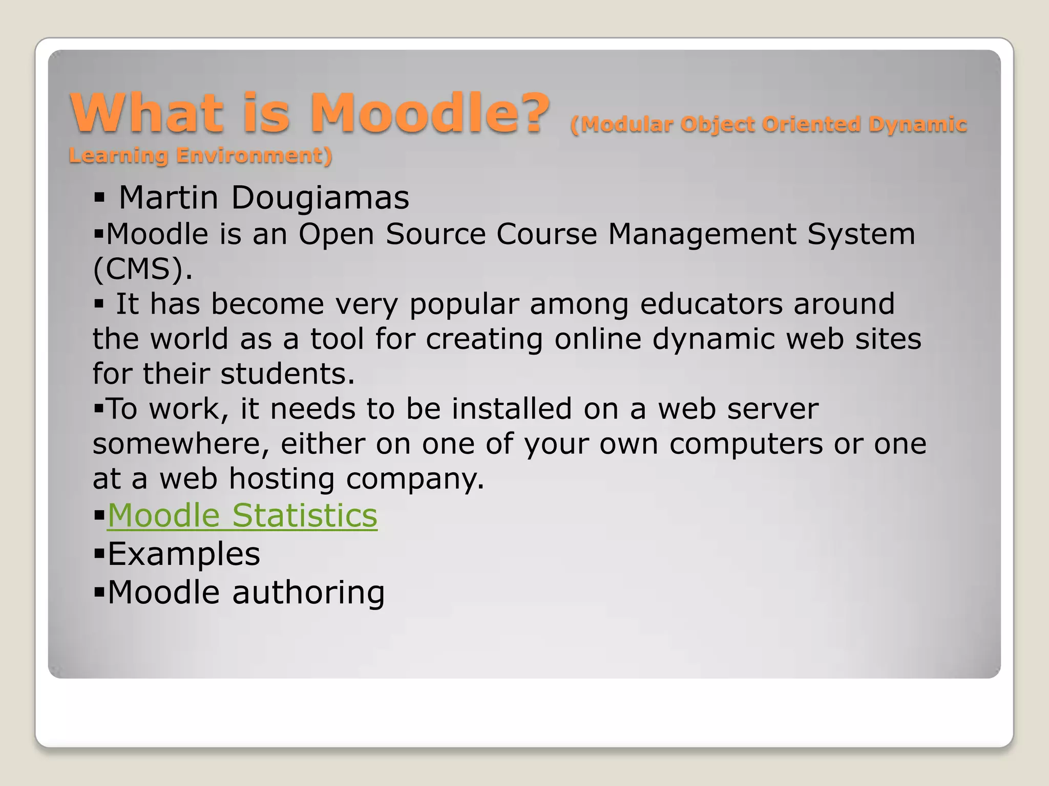 What is Moodle?                  (Modular Object Oriented Dynamic
Learning Environment)

  Martin Dougiamas
 Moodle is an Open Source Course Management System
 (CMS).
  It has become very popular among educators around
 the world as a tool for creating online dynamic web sites
 for their students.
 To work, it needs to be installed on a web server
 somewhere, either on one of your own computers or one
 at a web hosting company.
 Moodle Statistics
 Examples
 Moodle authoring
 