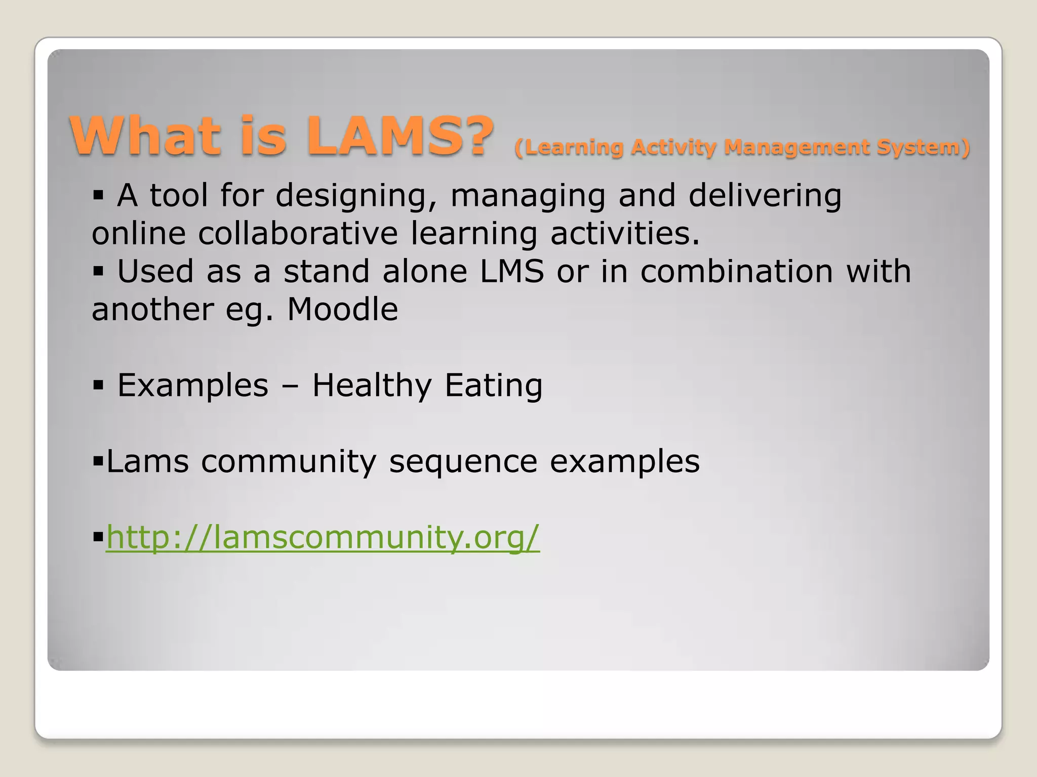 What is LAMS?            (Learning Activity Management System)

 A tool for designing, managing and delivering
online collaborative learning activities.
 Used as a stand alone LMS or in combination with
another eg. Moodle

 Examples – Healthy Eating

Lams community sequence examples

http://lamscommunity.org/
 